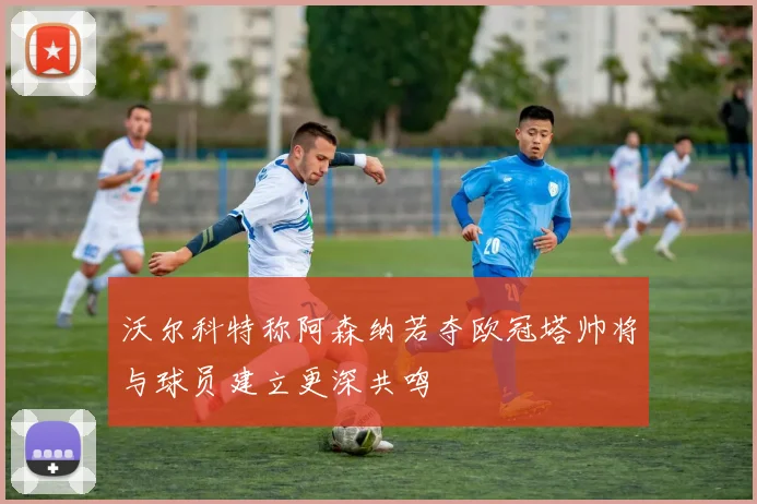 沃尔科特称阿森纳若夺欧冠塔帅将与球员建立更深共鸣