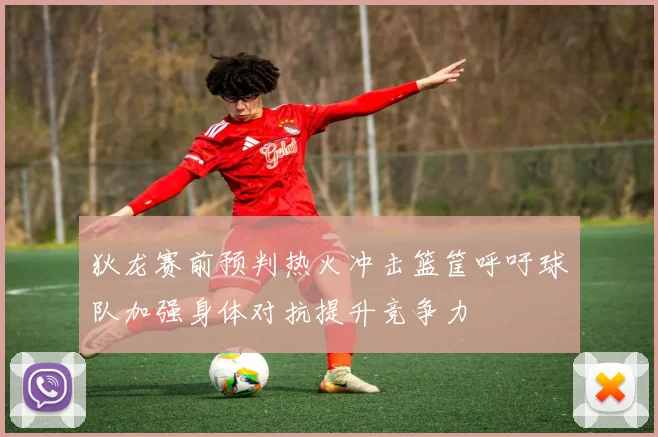 狄龙赛前预判热火冲击篮筐呼吁球队加强身体对抗提升竞争力