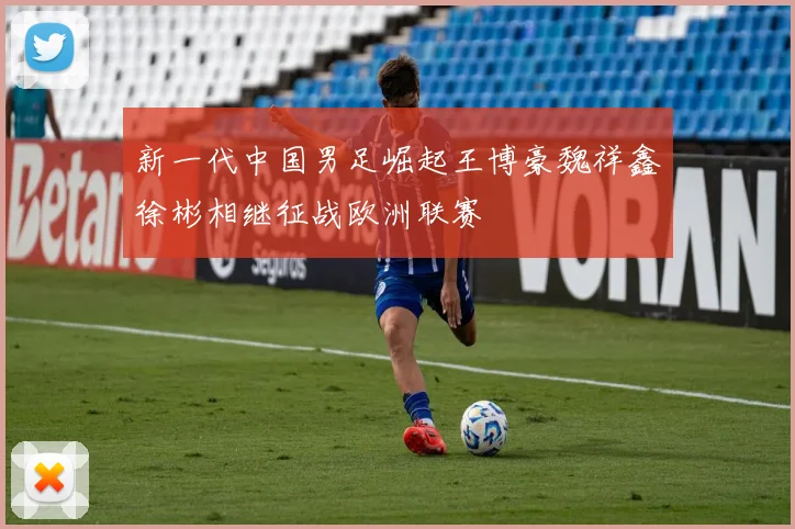 新一代中国男足崛起王博豪魏祥鑫徐彬相继征战欧洲联赛