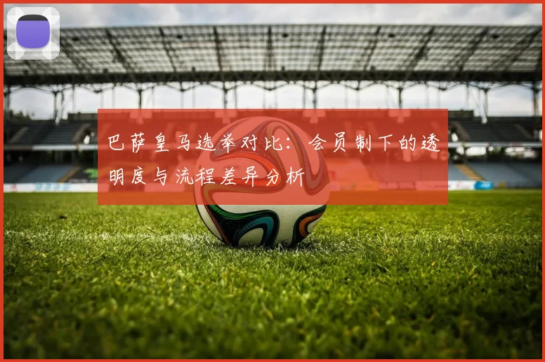 巴萨皇马选举对比：会员制下的透明度与流程差异分析