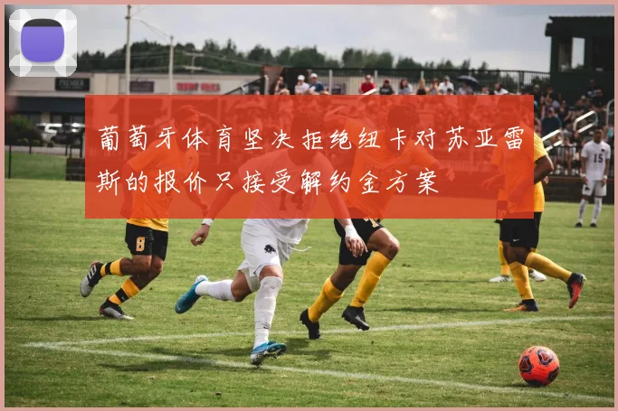 葡萄牙体育坚决拒绝纽卡对苏亚雷斯的报价只接受解约金方案
