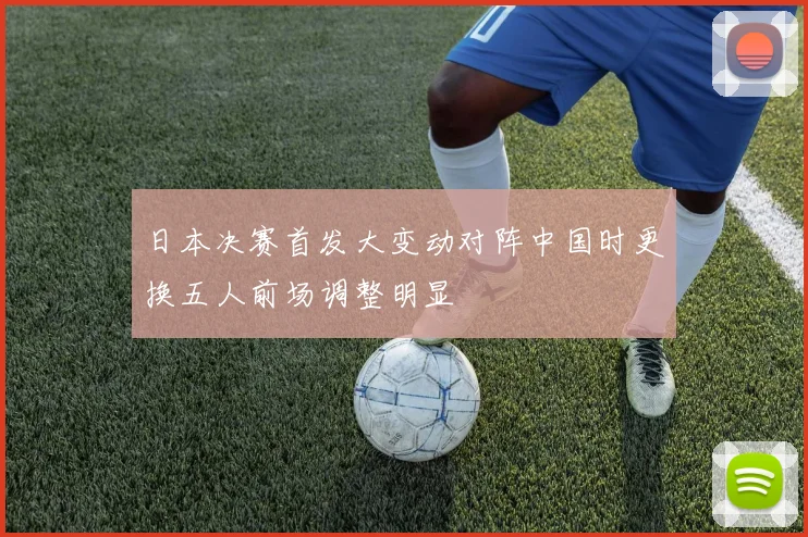 日本决赛首发大变动对阵中国时更换五人前场调整明显