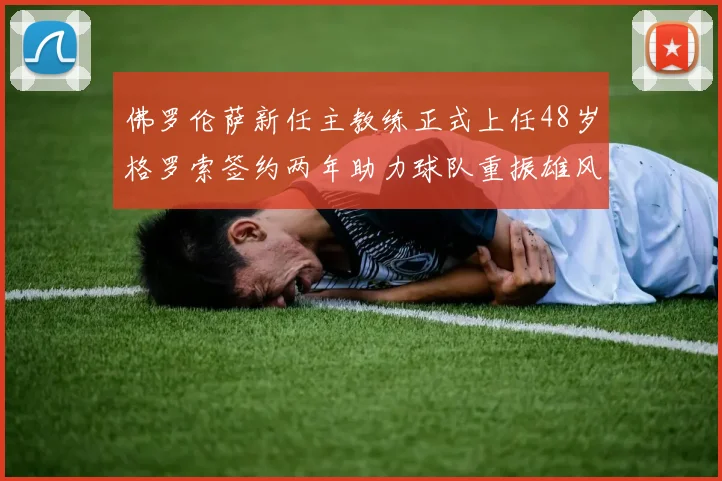 佛罗伦萨新任主教练正式上任48岁格罗索签约两年助力球队重振雄风