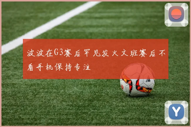 波波在G3赛后罕见发火文班赛后不看手机保持专注