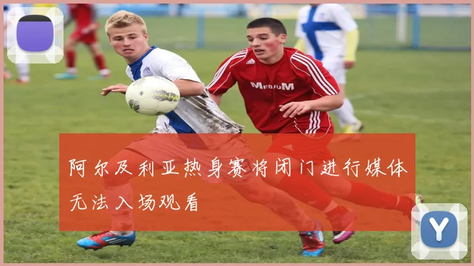 阿尔及利亚热身赛将闭门进行媒体无法入场观看