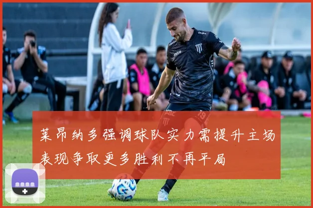 莱昂纳多强调球队实力需提升主场表现争取更多胜利不再平局