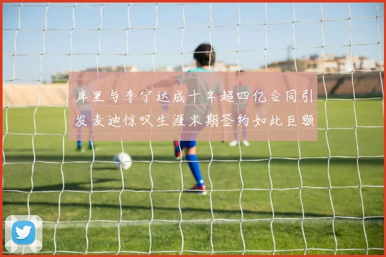 库里与李宁达成十年超四亿合同引发麦迪惊叹生涯末期签约如此巨额前所未闻