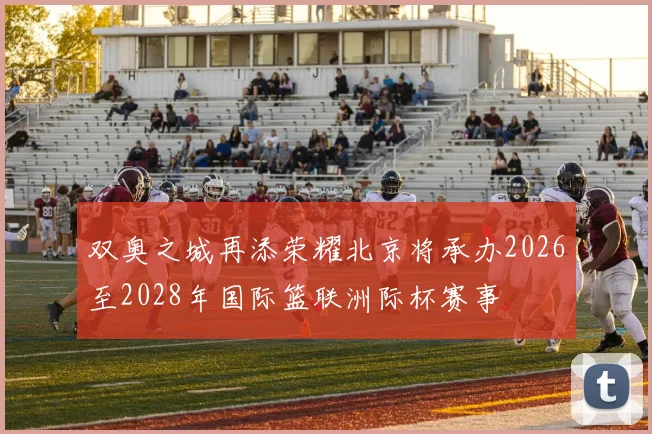 双奥之城再添荣耀北京将承办2026至2028年国际篮联洲际杯赛事
