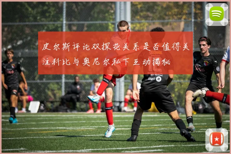 皮尔斯评论双探花关系是否值得关注科比与奥尼尔私下互动揭秘