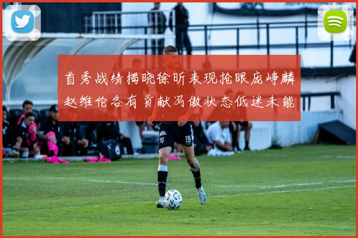首秀战绩揭晓徐昕表现抢眼庞峥麟赵维伦各有贡献冯傲状态低迷未能得分