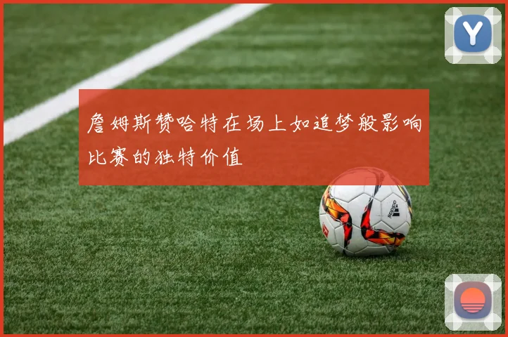 詹姆斯赞哈特在场上如追梦般影响比赛的独特价值