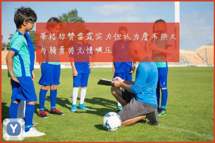 蒂格称赞雷霆实力但认为詹韦热火与骑勇将无情碾压