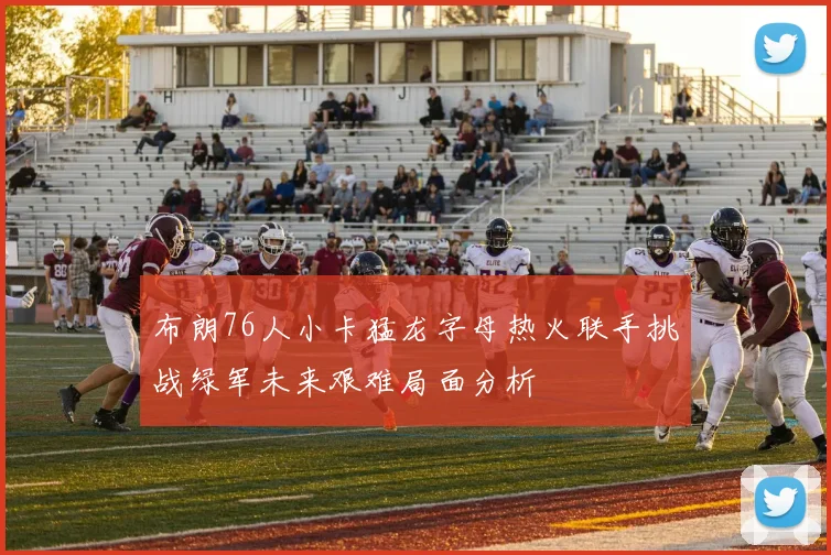 布朗76人小卡猛龙字母热火联手挑战绿军未来艰难局面分析