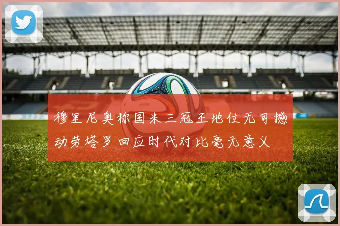 穆里尼奥称国米三冠王地位无可撼动劳塔罗回应时代对比毫无意义