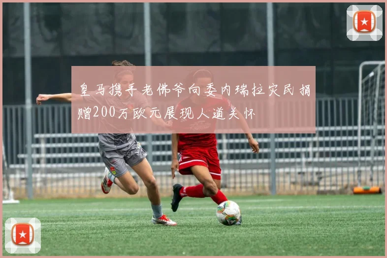 皇马携手老佛爷向委内瑞拉灾民捐赠200万欧元展现人道关怀